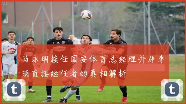 马永明接任国安体育总经理并非李明直接继任者的真相解析