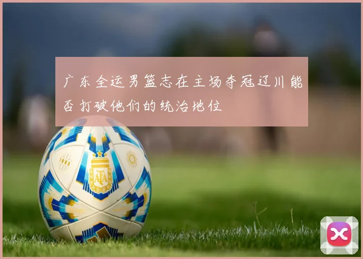 广东全运男篮志在主场夺冠辽川能否打破他们的统治地位