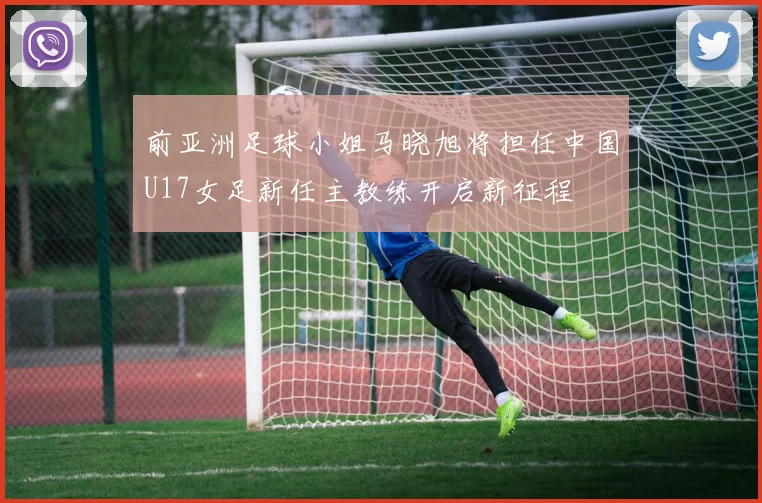 前亚洲足球小姐马晓旭将担任中国U17女足新任主教练开启新征程