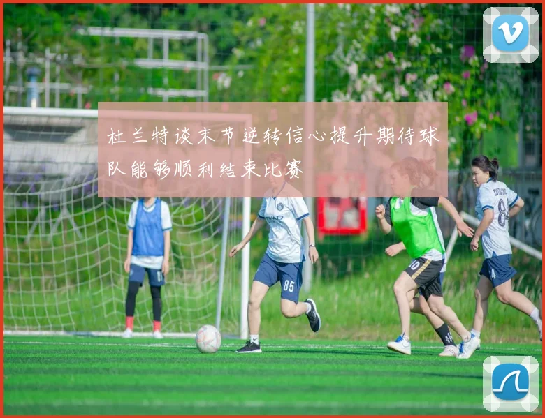 杜兰特谈末节逆转信心提升期待球队能够顺利结束比赛
