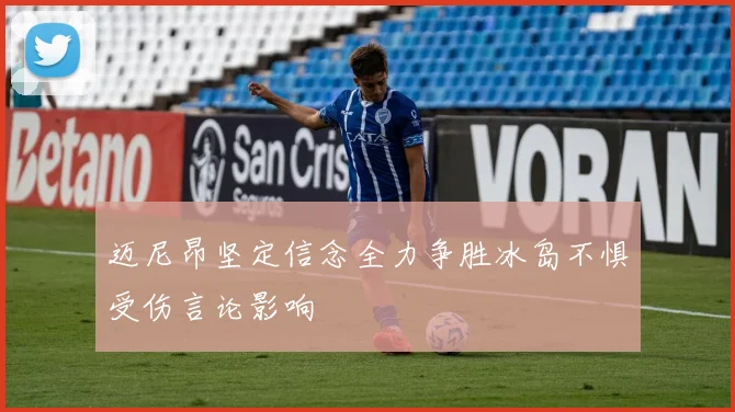 迈尼昂坚定信念全力争胜冰岛不惧受伤言论影响
