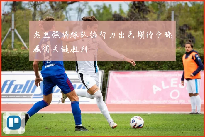 老里强调球队执行力出色期待今晚赢得关键胜利