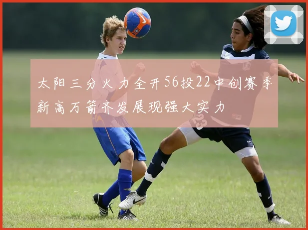 太阳三分火力全开56投22中创赛季新高万箭齐发展现强大实力