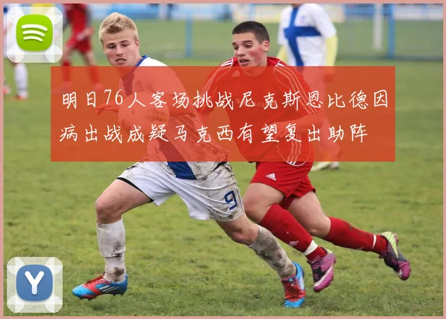 明日76人客场挑战尼克斯恩比德因病出战成疑马克西有望复出助阵