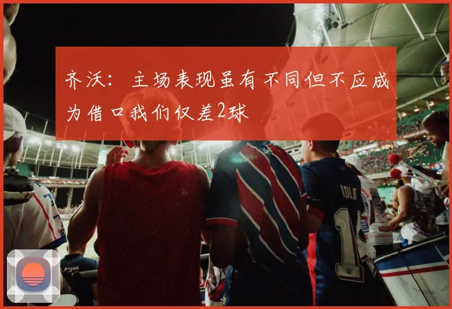 齐沃：主场表现虽有不同但不应成为借口我们仅差2球