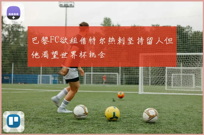 巴黎FC欲租借特尔热刺坚持留人但他渴望世界杯机会