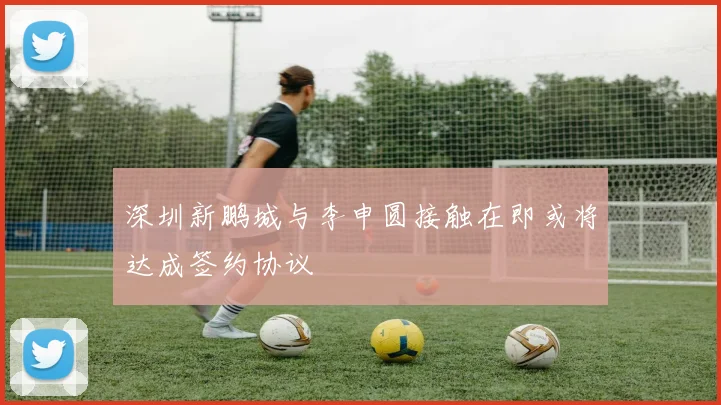 深圳新鹏城与李申圆接触在即或将达成签约协议