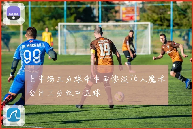 上半场三分球命中率惨淡76人魔术合计三分仅中五球