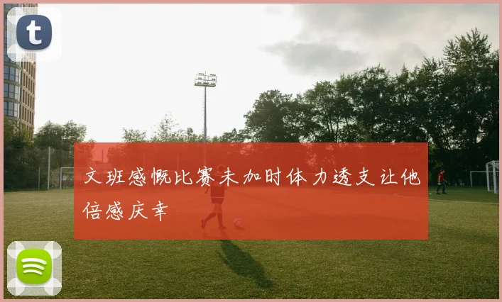 文班感慨比赛未加时体力透支让他倍感庆幸
