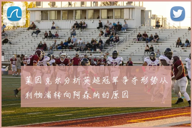 莱因克尔分析英超冠军争夺形势从利物浦转向阿森纳的原因