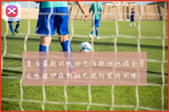 皇马最新训练动态马斯坦托诺全员合练赫伊森阿拉巴进行室内训练
