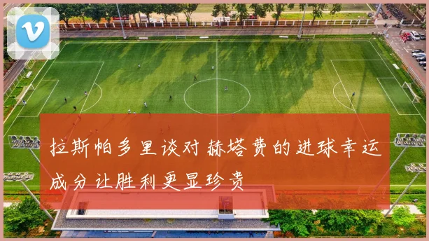 拉斯帕多里谈对赫塔费的进球幸运成分让胜利更显珍贵