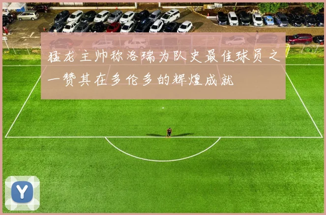 猛龙主帅称洛瑞为队史最佳球员之一赞其在多伦多的辉煌成就