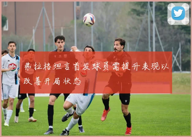 弗拉格坦言首发球员需提升表现以改善开局状态