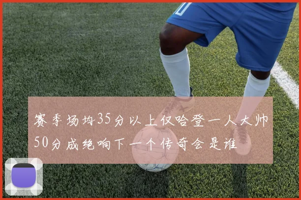 赛季场均35分以上仅哈登一人大帅50分成绝响下一个传奇会是谁