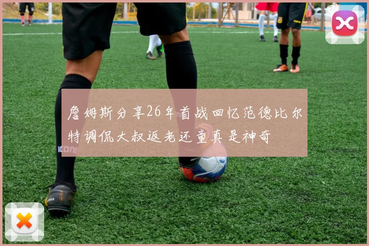 詹姆斯分享26年首战回忆范德比尔特调侃大叔返老还童真是神奇