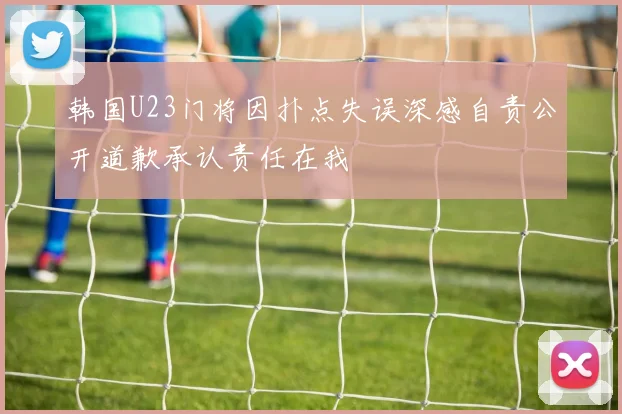 韩国U23门将因扑点失误深感自责公开道歉承认责任在我