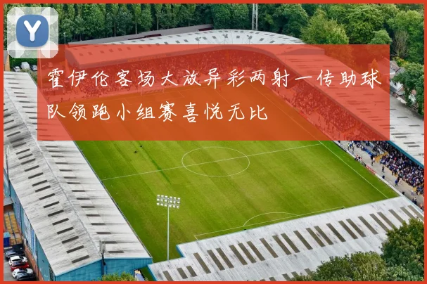 霍伊伦客场大放异彩两射一传助球队领跑小组赛喜悦无比