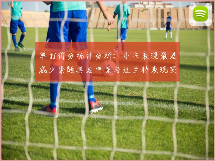 单打得分统计分析：小卡表现最差威少紧随其后申京与杜兰特表现突出