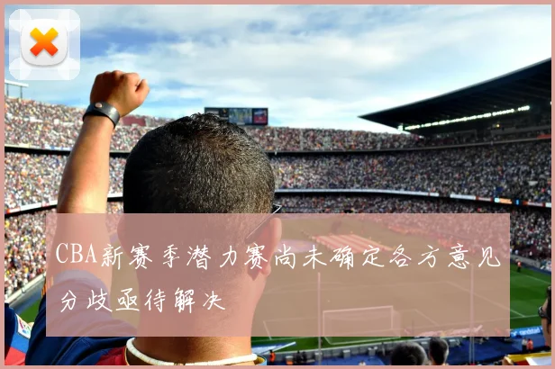 CBA新赛季潜力赛尚未确定各方意见分歧亟待解决