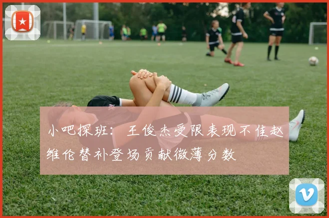 小吧探班：王俊杰受限表现不佳赵维伦替补登场贡献微薄分数