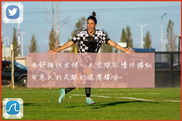 老舒梅切尔倾心米兰球队情怀揭秘与意大利足球的深厚缘分