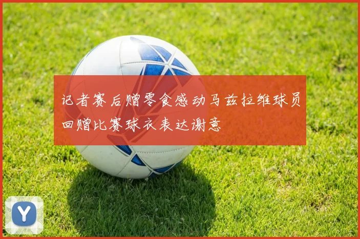 记者赛后赠零食感动马兹拉维球员回赠比赛球衣表达谢意
