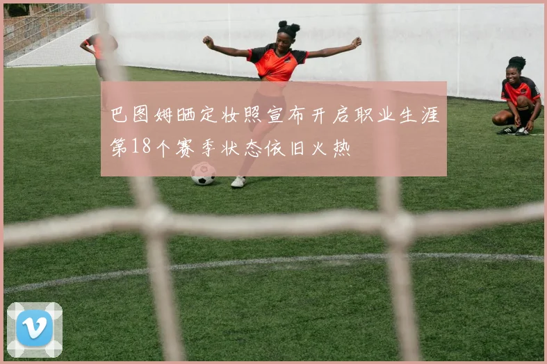 巴图姆晒定妆照宣布开启职业生涯第18个赛季状态依旧火热