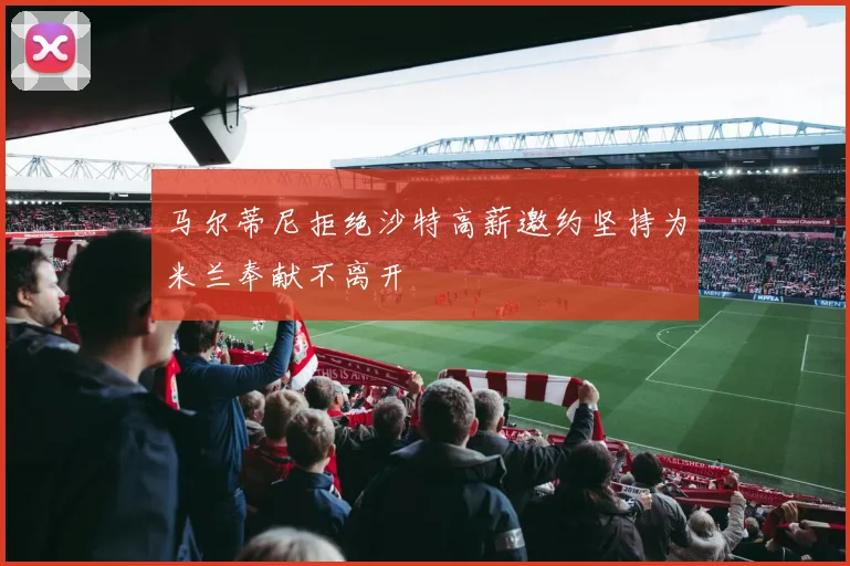 马尔蒂尼拒绝沙特高薪邀约坚持为米兰奉献不离开