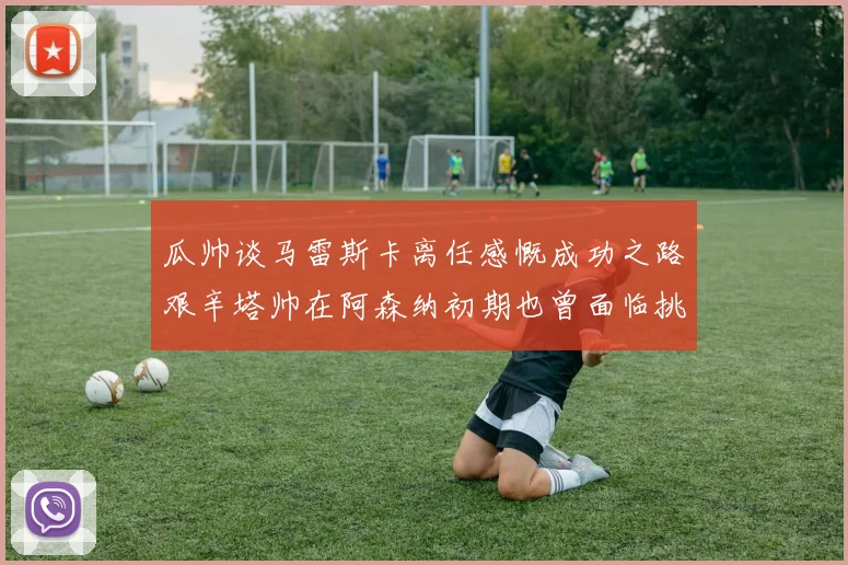 瓜帅谈马雷斯卡离任感慨成功之路艰辛塔帅在阿森纳初期也曾面临挑战