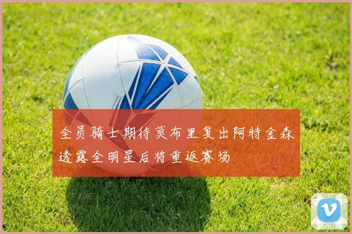 全员骑士期待莫布里复出阿特金森透露全明星后将重返赛场