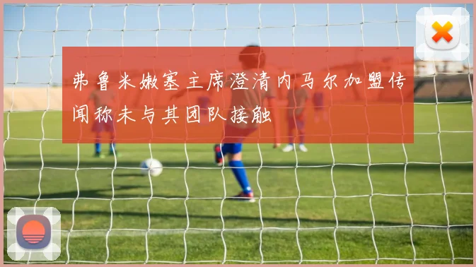 弗鲁米嫩塞主席澄清内马尔加盟传闻称未与其团队接触